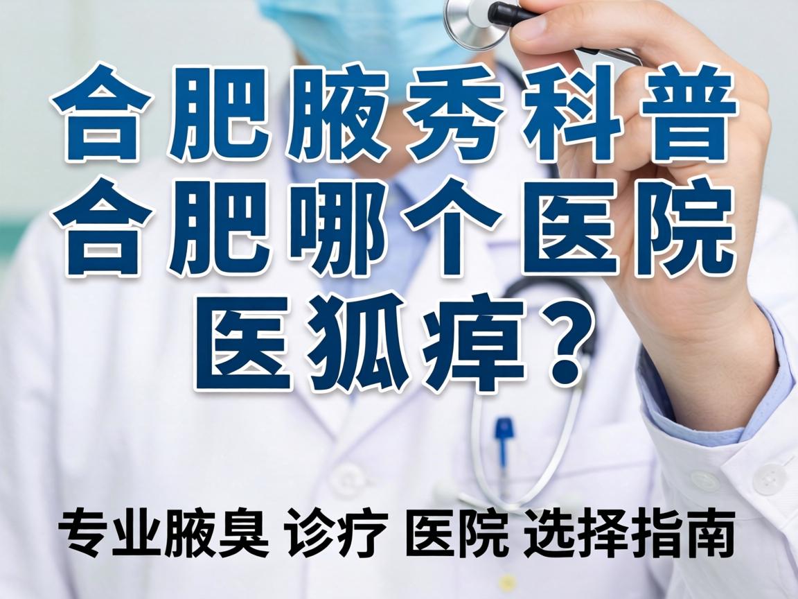 合肥腋秀科普，合肥哪个医院医狐臭？专业腋臭诊疗医院选择指南