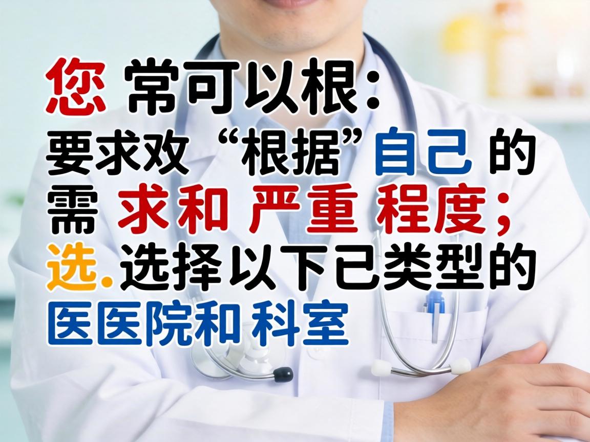 您可以根据自己的需求和严重程度,选择以下类型的医院和科室 您可以根据自己的需求和严重程度,选择以下类型的医院和科室