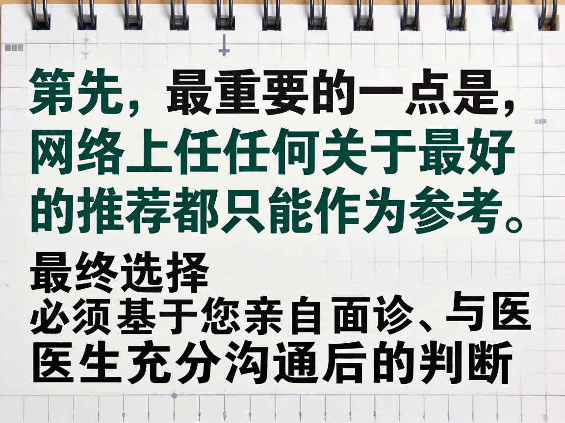 首先,最重要的一点是,网络上任何关于最好的推荐都只能作为参考,最终选择必须基于您亲自面诊、与医生充分沟通后的判断 首先,最重要的一点是,网络上任何关于最好的推荐都只能作为参考,最终选择必须基于您亲自面诊、与医生充分沟通后的判断