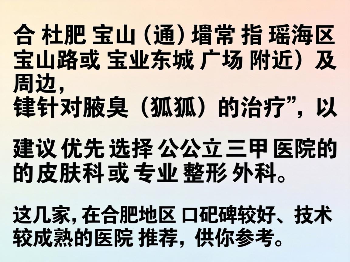 在合肥宝山(通常指瑶海区宝山路或宝业东城广场附近)及周边,针对腋臭(狐臭)的治疗,建议优先选择公立三甲医院的皮肤科或专业整形外科。以下是几家在合肥地区口碑较好、技术较成熟的医院推荐,供你参考 在合肥宝山(通常指瑶海区宝山路或宝业东城广场附近)及周边,针对腋臭(狐臭)的治疗,建议优先选择公立三甲医院的皮肤科或专业整形外科。以下是几家在合肥地区口碑较好、技术较成熟的医院推荐,供你参考