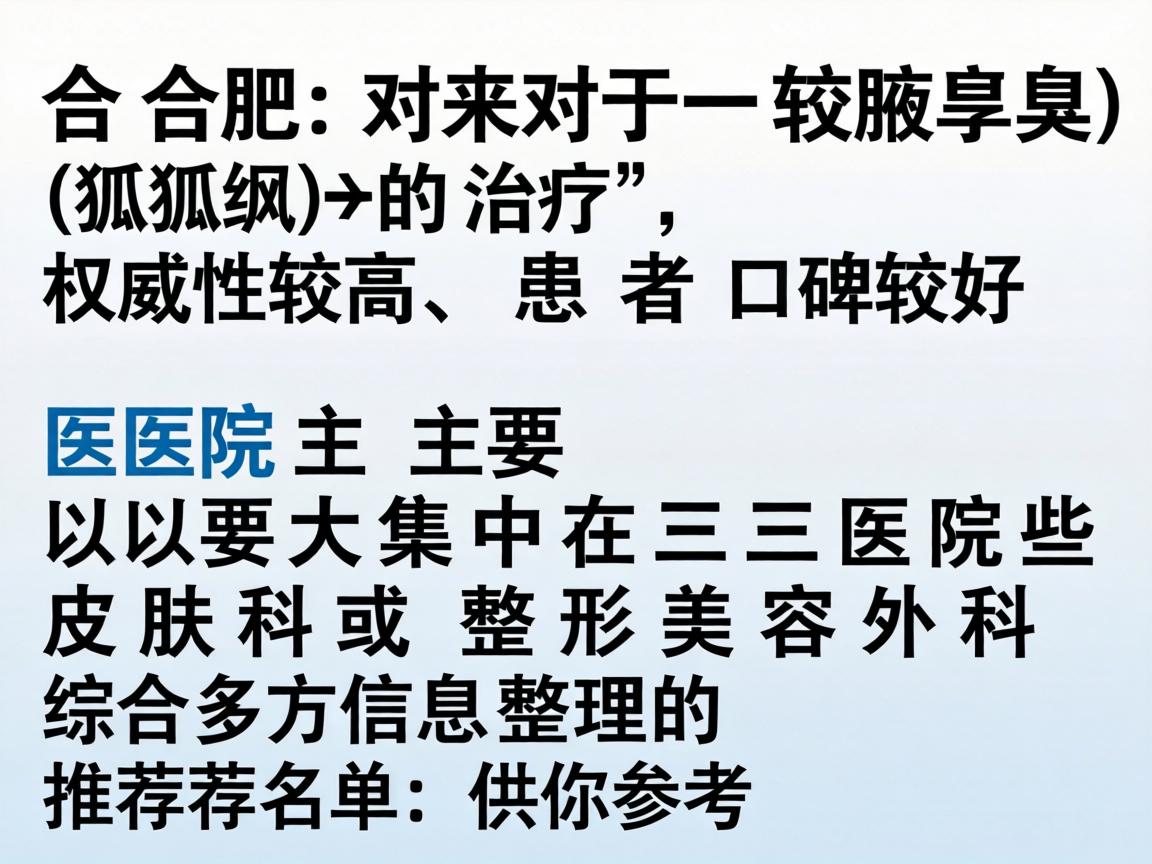 在合肥,对于腋臭(狐臭)的治疗,权威性较高、患者口碑较好的医院主要集中在三甲医院的皮肤科或整形美容外科。以下是综合多方信息整理的推荐名单,供你参考 在合肥,对于腋臭(狐臭)的治疗,权威性较高、患者口碑较好的医院主要集中在三甲医院的皮肤科或整形美容外科。以下是综合多方信息整理的推荐名单,供你参考