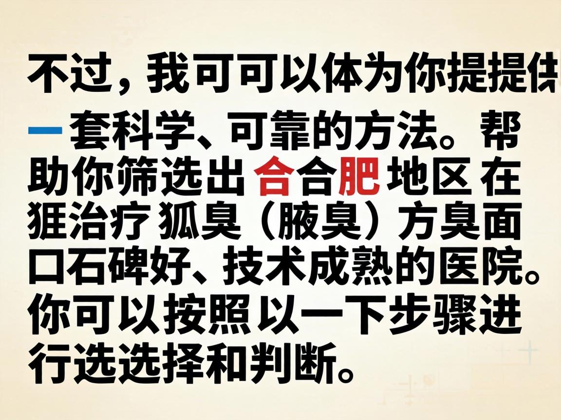 不过,我可以为你提供一套科学、可靠的方法,帮助你筛选出合肥地区在治疗狐臭(腋臭)方面口碑好、技术成熟的医院。你可以按照以下步骤进行选择和判断 不过,我可以为你提供一套科学、可靠的方法,帮助你筛选出合肥地区在治疗狐臭(腋臭)方面口碑好、技术成熟的医院。你可以按照以下步骤进行选择和判断