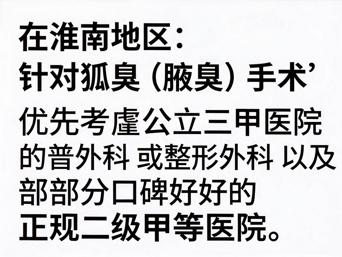 在淮南地区,针对狐臭(腋臭)手术,建议优先考虑公立三甲医院的普外科(或整形外科)以及部分口碑好的正规二级甲等医院。由于医疗信息具有时效性,建议你通过以下方式获取最新、最准确的信息 在淮南地区,针对狐臭(腋臭)手术,建议优先考虑公立三甲医院的普外科(或整形外科)以及部分口碑好的正规二级甲等医院。由于医疗信息具有时效性,建议你通过以下方式获取最新、最准确的信息