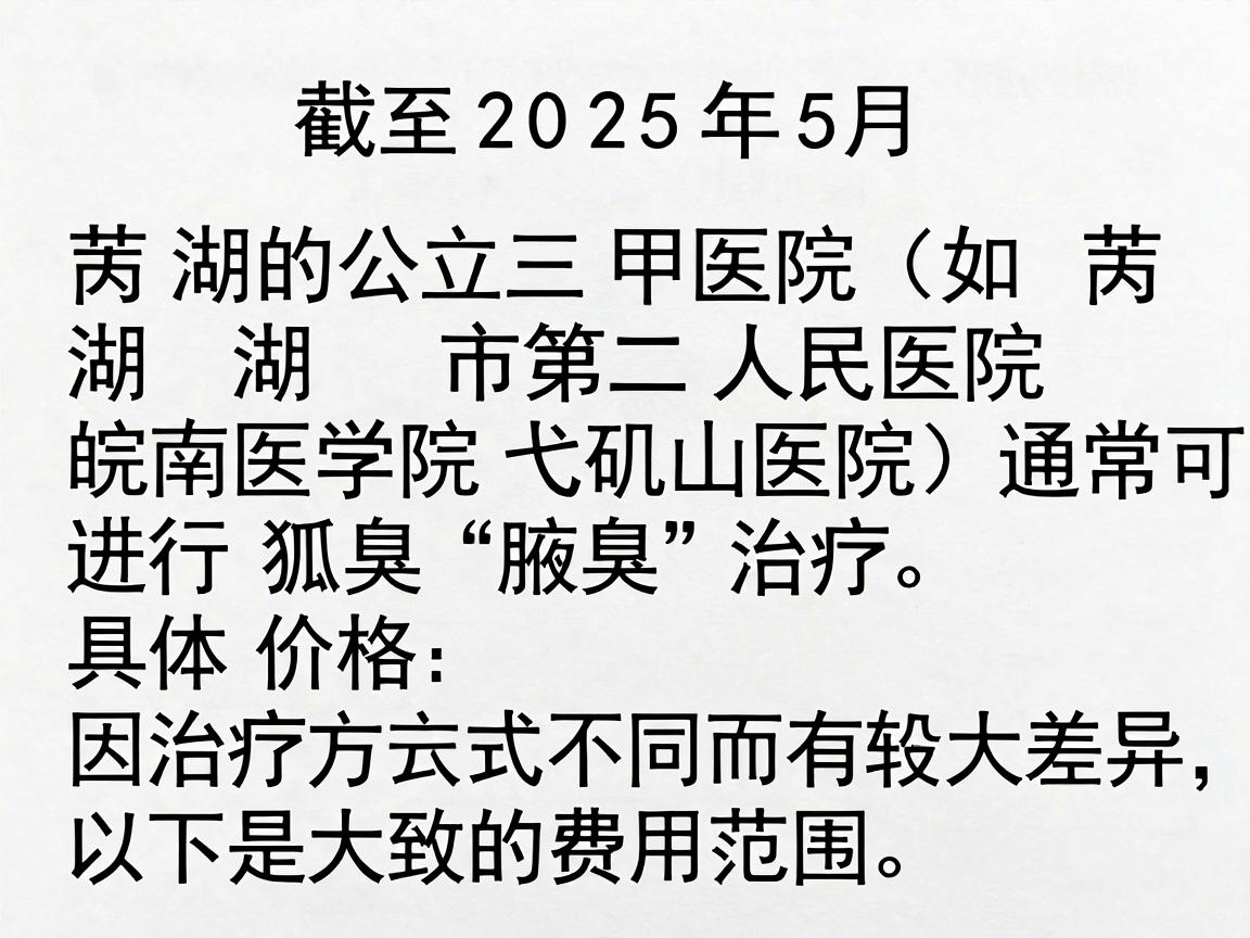 截至2025年5月，芜湖的公立三甲医院（如芜湖市第二人民医院、皖南医学院弋矶山医院）通常可以进行狐臭（腋臭）治疗。具体价格因治疗方式不同而有较大差异，以下是大致的费用范围