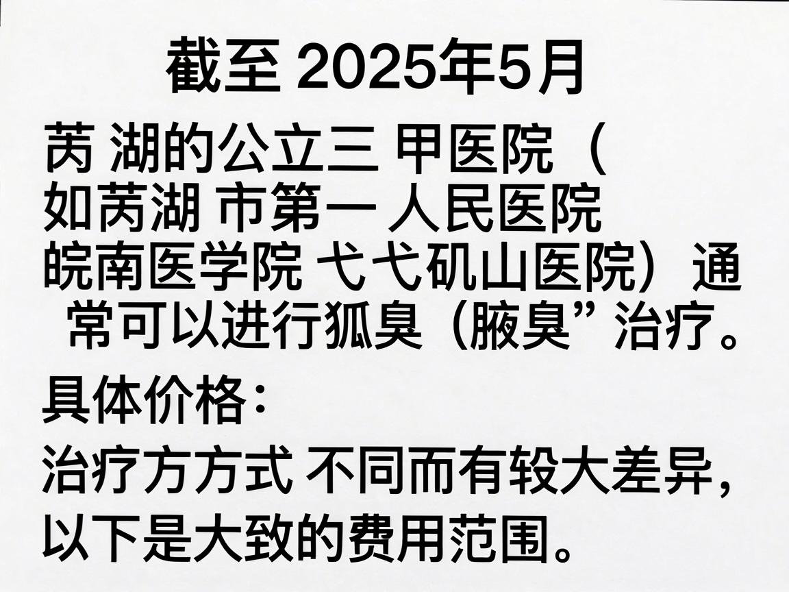 截至2025年5月，芜湖的公立三甲医院（如芜湖市第二人民医院、皖南医学院弋矶山医院）通常可以进行狐臭（腋臭）治疗。具体价格因治疗方式不同而有较大差异，以下是大致的费用范围