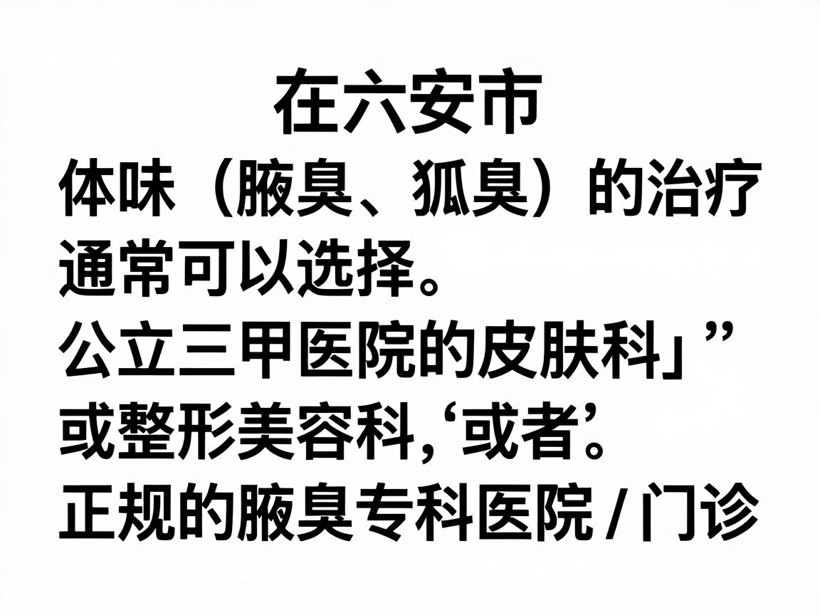 在六安市,针对体味(腋臭、狐臭)的治疗,通常可以选择公立三甲医院的皮肤科或整形美容科,或者正规的腋臭专科医院/门诊。以下是六安地区比较权威和常见的就医选择 在六安市,针对体味(腋臭、狐臭)的治疗,通常可以选择公立三甲医院的皮肤科或整形美容科,或者正规的腋臭专科医院/门诊。以下是六安地区比较权威和常见的就医选择