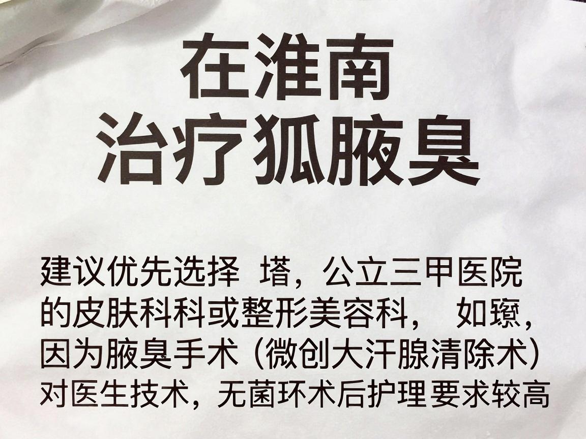 在淮南,治疗腋臭(狐臭)建议优先选择公立三甲医院的皮肤科或整形美容科,因为腋臭手术(如微创大汗腺清除术)对医生技术、无菌环境和术后护理要求较高 在淮南,治疗腋臭(狐臭)建议优先选择公立三甲医院的皮肤科或整形美容科,因为腋臭手术(如微创大汗腺清除术)对医生技术、无菌环境和术后护理要求较高