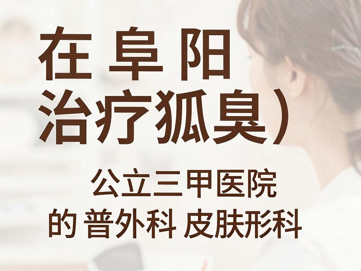 在阜阳,治疗狐臭(腋臭)相对正规且知名的医院主要是公立三甲医院的普外科、皮肤科或整形美容科。以下是具体的推荐和分析 在阜阳,治疗狐臭(腋臭)相对正规且知名的医院主要是公立三甲医院的普外科、皮肤科或整形美容科。以下是具体的推荐和分析